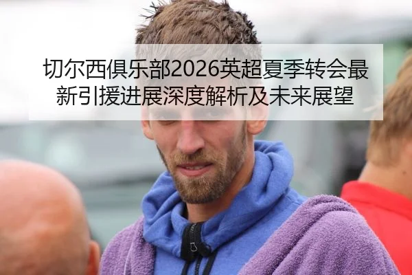 切尔西俱乐部2026英超夏季转会最新引援进展深度解析及未来展望